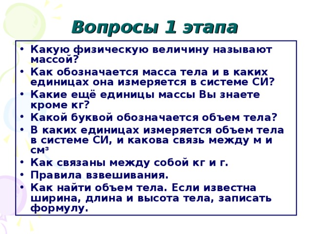 Вопросы 1 этапа Какую физическую величину называют массой? Как обозначается масса тела и в каких единицах она измеряется в системе СИ? Какие ещё единицы массы Вы знаете кроме кг? Какой буквой обозначается объем тела? В каких единицах измеряется объем тела в системе СИ, и какова связь между м и см ³  Как связаны между собой кг и г. Правила взвешивания. Как найти объем тела. Если известна ширина, длина и высота тела, записать формулу.  