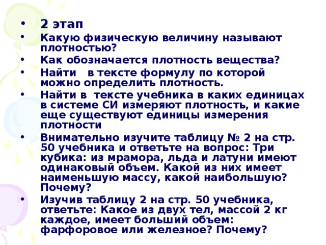 2 этап Какую физическую величину называют плотностью? Как обозначается плотность вещества? Найти в тексте формулу по которой можно определить плотность. Найти в тексте учебника в каких единицах в системе СИ измеряют плотность, и какие еще существуют единицы измерения плотности Внимательно изучите таблицу № 2 на стр. 50 учебника и ответьте на вопрос: Три кубика: из мрамора, льда и латуни имеют одинаковый объем. Какой из них имеет наименьшую массу, какой наибольшую? Почему? Изучив таблицу 2 на стр. 50 учебника, ответьте: Какое из двух тел, массой 2 кг каждое, имеет больший объем: фарфоровое или железное? Почему? 
