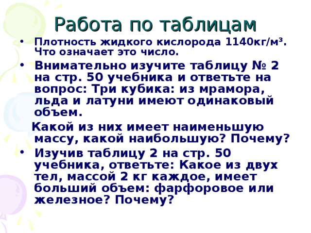 Работа по таблицам Плотность жидкого кислорода 1140кг/м ³ . Что означает это число.  Внимательно изучите таблицу № 2 на стр. 50 учебника и ответьте на вопрос: Три кубика: из мрамора, льда и латуни имеют одинаковый объем.  Какой из них имеет наименьшую массу, какой наибольшую? Почему? Изучив таблицу 2 на стр. 50 учебника, ответьте: Какое из двух тел, массой 2 кг каждое, имеет больший объем: фарфоровое или железное? Почему? 