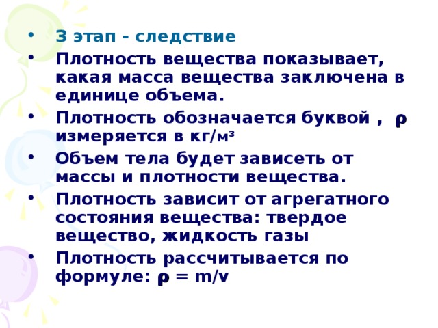 З этап - следствие Плотность вещества показывает, какая масса вещества заключена в единице объема. Плотность обозначается буквой ,  ρ  измеряется в кг/ м ³  Объем тела будет зависеть от массы и плотности вещества. Плотность зависит от агрегатного состояния вещества: твердое вещество, жидкость газы Плотность рассчитывается по формуле: ρ  = m/v 
