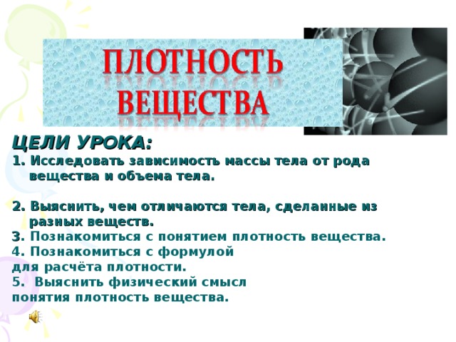 ЦЕЛИ УРОКА: 1. Исследовать зависимость массы тела от рода вещества и объема тела.  2. Выяснить, чем отличаются тела, сделанные из разных веществ. 3 . Познакомиться с понятием плотность вещества. 4. Познакомиться с формулой для расчёта плотности. 5. Выяснить физический смысл понятия плотность вещества.  