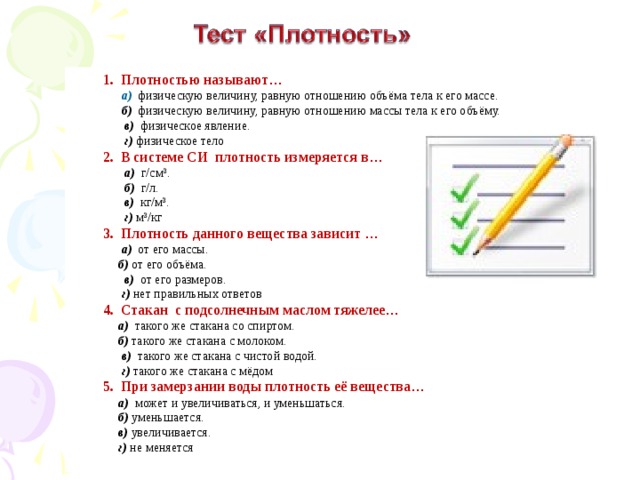 1. Плотностью называют …  а) физическую величину, равную отношению объёма тела к его массе.  б) физическую величину, равную отношению массы тела к его объёму.  в) физическое явление.  г)  физическое тело 2. В системе СИ плотность измеряется в …  а) г/см 3 .  б) г/л.  в) кг/м 3 .  г)  м 3 /кг 3. Плотность данного вещества зависит …  а) от его массы.  б) от его объёма.  в) от его размеров.  г) нет правильных ответов 4. Стакан с подсолнечным маслом тяжелее …   а) такого же стакана со спиртом.  б) такого же стакана с молоком.  в) такого же стакана с чистой водой.   г) такого же стакана с мёдом 5. При замерзании воды плотность её вещества …  а) может и увеличиваться, и уменьшаться.  б) уменьшается.  в) увеличивается.  г) не меняется 