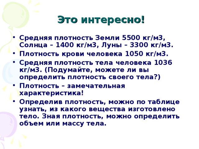   Это интересно! Средняя плотность Земли 5500 кг/м3, Солнца – 1400 кг/м3, Луны – 3300 кг/м3. Плотность крови человека 1050 кг/м3. Средняя плотность тела человека 1036 кг/м3. (Подумайте, можете ли вы определить плотность своего тела?) Плотность – замечательная характеристика! Определив плотность, можно по таблице узнать, из какого вещества изготовлено тело. Зная плотность, можно определить объем или массу тела. 