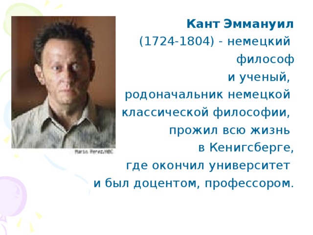  Кант  Эммануил  (1724-1804) - немецкий философ  и ученый, родоначальник немецкой классической философии, прожил всю жизнь в Кенигсберге, где окончил университет и был доцентом, профессором.   