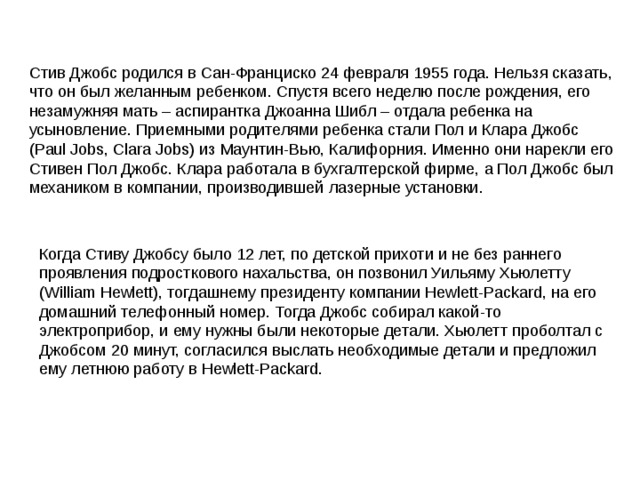 Стив Джобс родился в Сан-Франциско 24 февраля 1955 года. Нельзя сказать, что он был желанным ребенком. Спустя всего неделю после рождения, его незамужняя мать – аспирантка Джоанна Шибл – отдала ребенка на усыновление. Приемными родителями ребенка стали Пол и Клара Джобс (Paul Jobs, Clara Jobs) из Маунтин-Вью, Калифорния. Именно они нарекли его Стивен Пол Джобс. Клара работала в бухгалтерской фирме, а Пол Джобс был механиком в компании, производившей лазерные установки. Когда Стиву Джобсу было 12 лет, по детской прихоти и не без раннего проявления подросткового нахальства, он позвонил Уильяму Хьюлетту (William Hewlett), тогдашнему президенту компании Hewlett-Packard, на его домашний телефонный номер. Тогда Джобс собирал какой-то электроприбор, и ему нужны были некоторые детали. Хьюлетт проболтал с Джобсом 20 минут, согласился выслать необходимые детали и предложил ему летнюю работу в Hewlett-Packard.