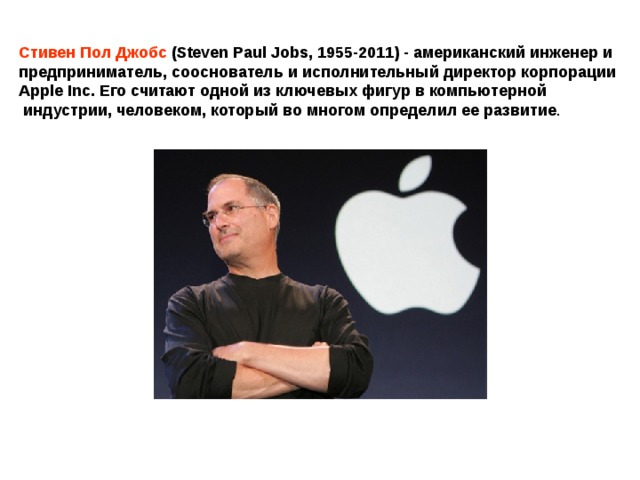 Стивен Пол Джобс (Steven Paul Jobs, 1955-2011) - американский инженер и предприниматель, сооснователь и исполнительный директор корпорации Apple Inc. Его считают одной из ключевых фигур в компьютерной  индустрии, человеком, который во многом определил ее развитие . 