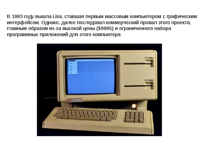 В 1983 году вышла Lisa, ставшая первым массовым компьютером с графическим интерфейсом. Однако, далее последовал коммерческий провал этого проекта, главным образом из-за высокой цены ($9995) и ограниченного набора программных приложений для этого компьютера 