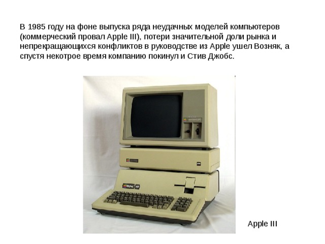 В 1985 году на фоне выпуска ряда неудачных моделей компьютеров (коммерческий провал Apple III), потери значительной доли рынка и непрекращающихся конфликтов в руководстве из Apple ушел Возняк, а спустя некотрое время компанию покинул и Стив Джобс. Apple III 