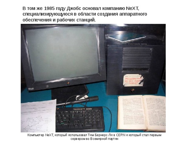 В том же 1985 году Джобс основал компанию NeXT, специализирующуюся в области создания аппаратного обеспечения и рабочих станций. Компьютер NeXT, который использовал Тим Бернерс-Ли в CERN и который стал первым сервером во Всемирной паутин 