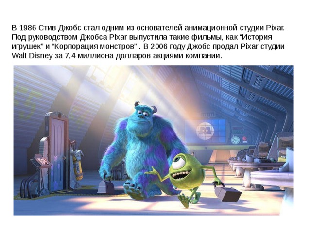 В 1986 Стив Джобс стал одним из основателей анимационной студии Pixar. Под руководством Джобса Pixar выпустила такие фильмы, как “История игрушек” и “Корпорация монстров” . В 2006 году Джобс продал Pixar студии Walt Disney за 7,4 миллиона долларов акциями компании. 