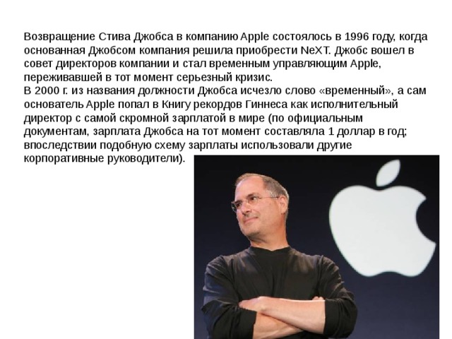 Возвращение Стива Джобса в компанию Apple состоялось в 1996 году, когда основанная Джобсом компания решила приобрести NeXT. Джобс вошел в совет директоров компании и стал временным управляющим Apple, переживавшей в тот момент серьезный кризис.  В 2000 г. из названия должности Джобса исчезло слово «временный», а сам основатель Apple попал в Книгу рекордов Гиннеса как исполнительный директор с самой скромной зарплатой в мире (по официальным документам, зарплата Джобса на тот момент составляла 1 доллар в год; впоследствии подобную схему зарплаты использовали другие корпоративные руководители). 