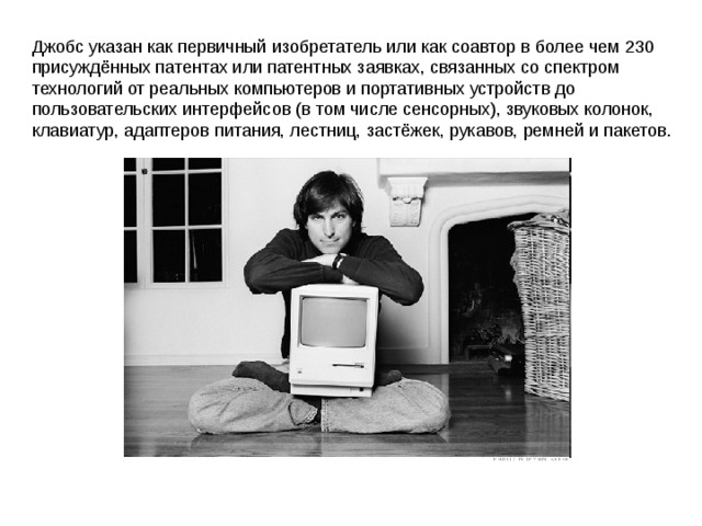 Джобс указан как первичный изобретатель или как соавтор в более чем 230 присуждённых патентах или патентных заявках, связанных со спектром технологий от реальных компьютеров и портативных устройств до пользовательских интерфейсов (в том числе сенсорных), звуковых колонок, клавиатур, адаптеров питания, лестниц, застёжек, рукавов, ремней и пакетов. 
