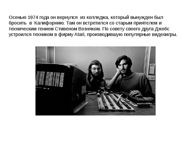 Осенью 1974 года он вернулся из колледжа, который вынужден был бросить в Калифорнию. Там он встретился со старым приятелем и техническим гением Стивеном Возняком. По совету своего друга Джобс устроился техником в фирму Atari, производившую популярные видеоигры. 