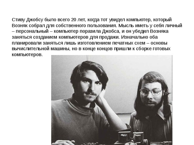 Стиву Джобсу было всего 20 лет, когда тот увидел компьютер, который Возняк собрал для собственного пользования. Мысль иметь у себя личный – персональный – компьютер поразила Джобса, и он убедил Возняка заняться созданием компьютеров для продажи. Изначально оба планировали заняться лишь изготовлением печатных схем – основы вычислительной машины, но в конце концов пришли к сборке готовых компьютеров. 