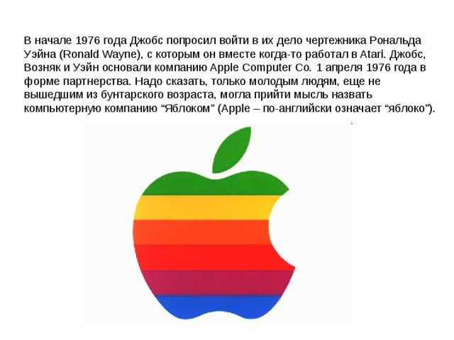В начале 1976 года Джобс попросил войти в их дело чертежника Рональда Уэйна (Ronald Wayne), с которым он вместе когда-то работал в Atari. Джобс, Возняк и Уэйн основали компанию Apple Computer Co. 1 апреля 1976 года в форме партнерства. Надо сказать, только молодым людям, еще не вышедшим из бунтарского возраста, могла прийти мысль назвать компьютерную компанию “Яблоком” (Apple – по-английски означает “яблоко”). 