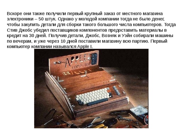 Вскоре они также получили первый крупный заказ от местного магазина электроники – 50 штук. Однако у молодой компании тогда не было денег, чтобы закупить детали для сборки такого большого числа компьютеров. Тогда Стив Джобс убедил поставщиков компонентов предоставить материалы в кредит на 30 дней. Получив детали, Джобс, Возняк и Уэйн собирали машины по вечерам, и уже через 10 дней поставили магазину всю партию. Первый компьютер компании назывался Apple I. 