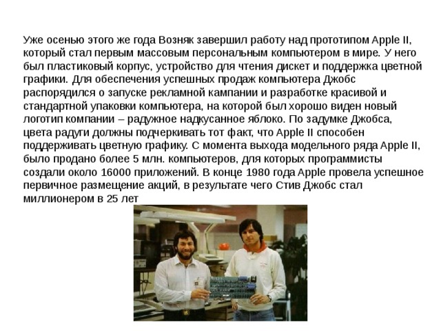 Уже осенью этого же года Возняк завершил работу над прототипом Apple II, который стал первым массовым персональным компьютером в мире. У него был пластиковый корпус, устройство для чтения дискет и поддержка цветной графики. Для обеспечения успешных продаж компьютера Джобс распорядился о запуске рекламной кампании и разработке красивой и стандартной упаковки компьютера, на которой был хорошо виден новый логотип компании – радужное надкусанное яблоко. По задумке Джобса, цвета радуги должны подчеркивать тот факт, что Apple II способен поддерживать цветную графику. С момента выхода модельного ряда Apple II, было продано более 5 млн. компьютеров, для которых программисты создали около 16000 приложений. В конце 1980 года Apple провела успешное первичное размещение акций, в результате чего Стив Джобс стал миллионером в 25 лет 