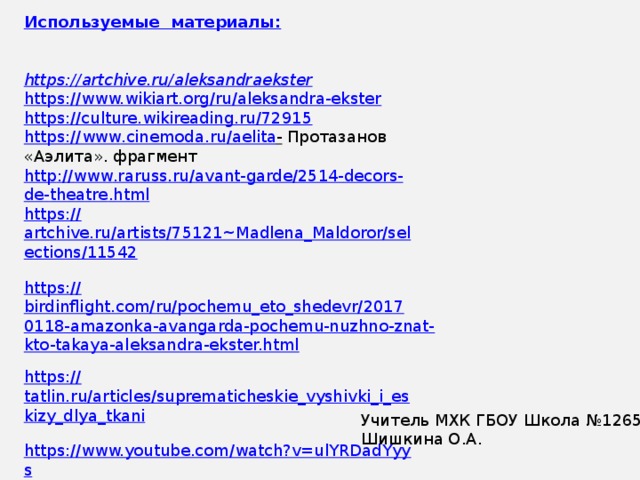 Используемые  материалы:   https ://artchive.ru/aleksandraekster https://www.wikiart.org/ru/aleksandra-ekster https://culture.wikireading.ru/72915 https :// www . cinemoda . ru / aelita -  Протазанов «Аэлита». фрагмент http :// www . raruss . ru / avant - garde /2514- decors - de - theatre . html https:// artchive.ru/artists/75121~Madlena_Maldoror/selections/11542  https:// birdinflight.com/ru/pochemu_eto_shedevr/20170118-amazonka-avangarda-pochemu-nuzhno-znat-kto-takaya-aleksandra-ekster.html  https:// tatlin.ru/articles/suprematicheskie_vyshivki_i_eskizy_dlya_tkani  https://www.youtube.com/watch?v=ulYRDadYyys Учитель МХК ГБОУ Школа №1265 Шишкина О.А. 