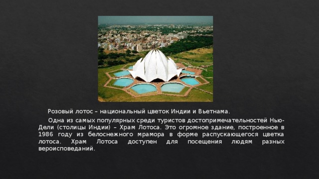  Розовый лотос – национальный цветок Индии и Вьетнама.  Одна из самых популярных среди туристов достопримечательностей Нью-Дели (столицы Индии) – Храм Лотоса. Это огромное здание, построенное в 1986 году из белоснежного мрамора в форме распускающегося цветка лотоса. Храм Лотоса доступен для посещения людям разных вероисповеданий. 