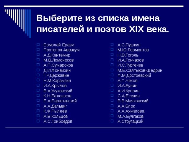 Выберите из списка имена писателей и поэтов XIX века. Ермолай Еразм Протопоп Аввакум А.Д.Кантемир М.В.Ломоносов А.П.Сумароков Д.И.Фонвизин Г.Р.Державин Н.М.Карамзин И.А.Крылов В.А.Жуковский К.Н.Батюшков Е.А.Баратынский А.А.Дельвиг К.Ф.Рылеев А.В.Кольцов А.С.Грибоедов А.С.Пушкин М.Ю.Лермонтов Н.В.Гоголь И.А.Гончаров И.С.Тургенев М.Е.Салтыков-Щедрин Ф.М.Достоевский А.П.Чехов И.А.Бунин А.И.Куприн С.А.Есенин В.В.Маяковский А.А.Блок А.А.Ахматова М.А.Булгаков А.Стругацкий    