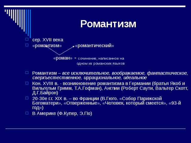 Романтизм сер. XVII века «романтизм» «романтический»  «роман» - сочинение, написанное на  одном из романских языков Романтизм – все исключительное, воображаемое, фантастическое, сверхъестественное, иррациональное, идеальное Кон. XVIII в. - возникновение романтизма в Германии (братья Якоб и Вильгельм Гримм, Т.А.Гофман), Англии (Роберт Саути, Вальтер Скотт, Д.Г.Байрон) 20-30е г.г. XIX в. – во Франции (В.Гюго. «Собор Парижской Богоматери», «Отверженные», «Человек, который смеется», «93-й год») В Америке (Ф.Купер, Э.По) 