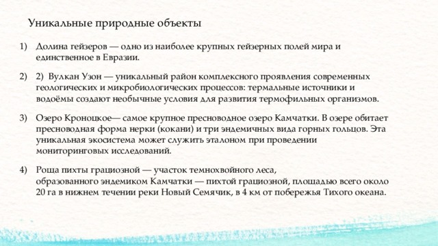 Уникальные природные объекты   Долина гейзеров — одно из наиболее крупных гейзерных полей мира и единственное в Евразии. 2)  Вулкан Узон — уникальный район комплексного проявления современных геологических и микробиологических процессов: термальные источники и водоёмы создают необычные условия для развития термофильных организмов. Озеро Кроноцкое— самое крупное пресноводное озеро Камчатки. В озере обитает пресноводная форма нерки (кокани) и три эндемичных вида горных гольцов. Эта уникальная экосистема может служить эталоном при проведении мониторинговых исследований. Роща пихты грациозной — участок темнохвойного леса, образованного эндемиком Камчатки — пихтой грациозной, площадью всего около 20 га в нижнем течении реки Новый Семячик, в 4 км от побережья Тихого океана.    