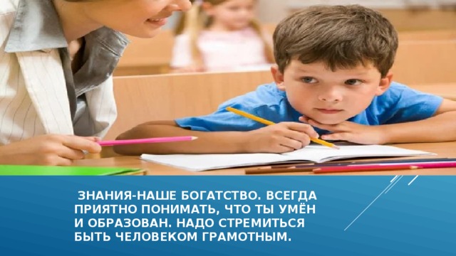  знания-наше богатство. Всегда  приятно понимать, что ты умён  и образован. Надо стремиться  быть человеком грамотным. 