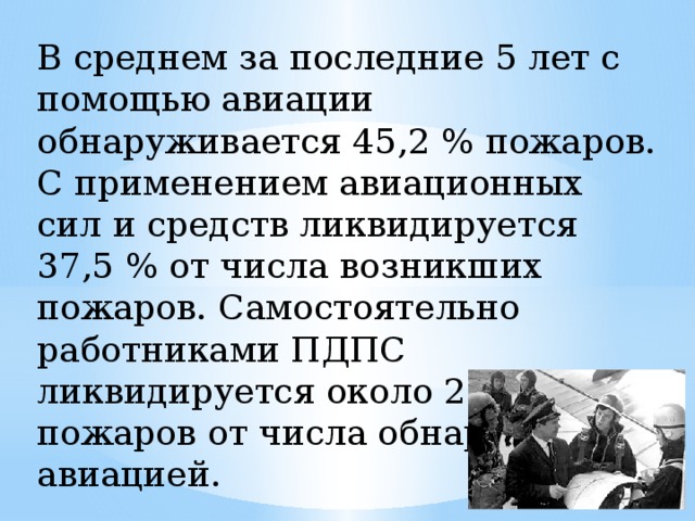 В среднем за последние 5 лет с помощью авиации обнаруживается 45,2 % пожаров. С применением авиационных сил и средств ликвидируется 37,5 % от числа возникших пожаров. Самостоятельно работниками ПДПС ликвидируется около 29,0 % пожаров от числа обнаруженных авиацией.