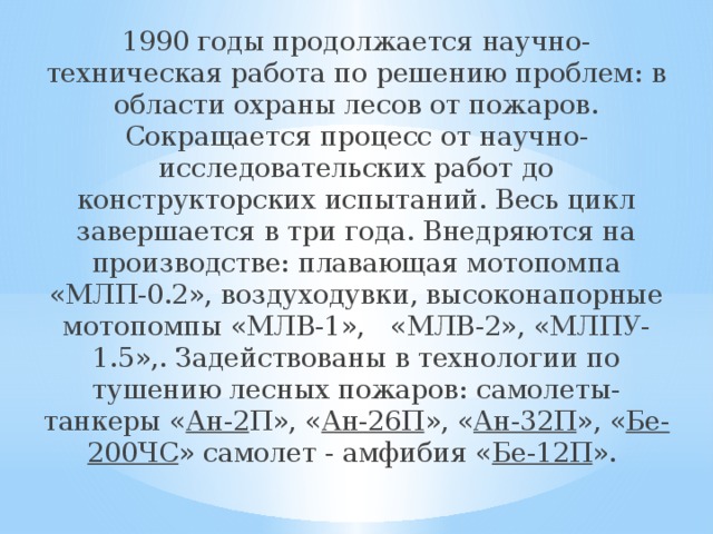 1990 годы продолжается научно-техническая работа по решению проблем: в области охраны лесов от пожаров. Сокращается процесс от научно-исследовательских работ до конструкторских испытаний. Весь цикл завершается в три года. Внедряются на производстве: плавающая мотопомпа «МЛП-0.2», воздуходувки, высоконапорные мотопомпы «МЛВ-1»,   «МЛВ-2», «МЛПУ-1.5»,. Задействованы в технологии по тушению лесных пожаров: самолеты-танкеры « Ан-2 П», « Ан-26П », « Ан-32П », « Бе-200ЧС » самолет - амфибия « Бе-12П ».