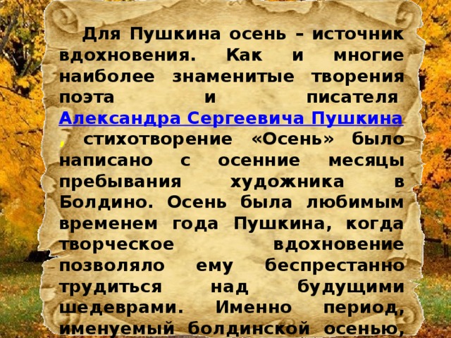  Для Пушкина осень – источник вдохновения. Как и многие наиболее знаменитые творения поэта и писателя  Александра Сергеевича Пушкина , стихотворение «Осень» было написано с осенние месяцы пребывания художника в Болдино. Осень была любимым временем года Пушкина, когда творческое вдохновение позволяло ему беспрестанно трудиться над будущими шедеврами. Именно период, именуемый болдинской осенью, был наиболее творчески плодотворен в жизни Александра Сергеевича. 