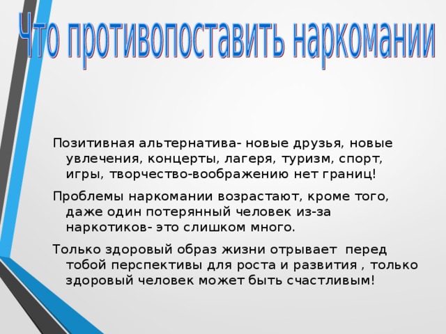 Позитивная альтернатива- новые друзья, новые увлечения, концерты, лагеря, туризм, спорт, игры, творчество-воображению нет границ! Проблемы наркомании возрастают, кроме того, даже один потерянный человек из-за наркотиков- это слишком много. Только здоровый образ жизни отрывает перед тобой перспективы для роста и развития , только здоровый человек может быть счастливым! 