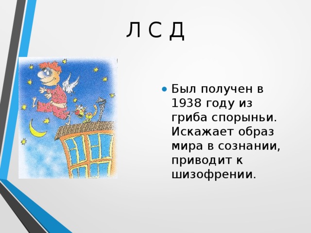 Л С Д Был получен в 1938 году из гриба спорыньи. Искажает образ мира в сознании, приводит к шизофрении. 