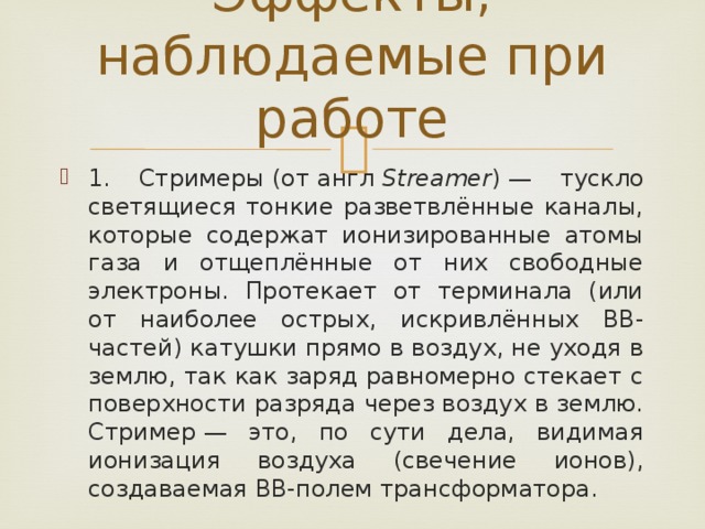 Эффекты, наблюдаемые при работе   1. Стримеры (от англ  Streamer ) — тускло светящиеся тонкие разветвлённые каналы, которые содержат ионизированные атомы газа и отщеплённые от них свободные электроны. Протекает от терминала (или от наиболее острых, искривлённых ВВ-частей) катушки прямо в воздух, не уходя в землю, так как заряд равномерно стекает с поверхности разряда через воздух в землю. Стример — это, по сути дела, видимая ионизация воздуха (свечение ионов), создаваемая ВВ-полем трансформатора. 