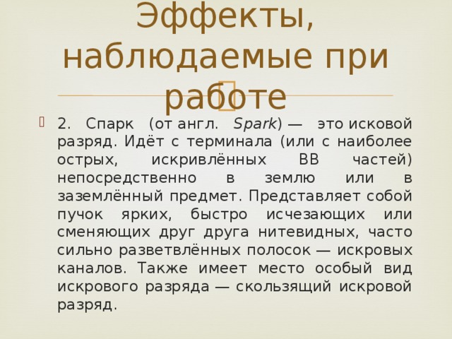 Эффекты, наблюдаемые при работе 2. Спарк (от англ. Spark ) — это исковой разряд. Идёт с терминала (или с наиболее острых, искривлённых ВВ частей) непосредственно в землю или в заземлённый предмет. Представляет собой пучок ярких, быстро исчезающих или сменяющих друг друга нитевидных, часто сильно разветвлённых полосок — искровых каналов. Также имеет место особый вид искрового разряда — скользящий искровой разряд. 