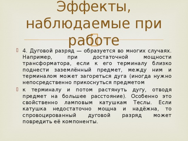 Эффекты, наблюдаемые при работе 4. Дуговой разряд — образуется во многих случаях. Например, при достаточной мощности трансформатора, если к его терминалу близко поднести заземлённый предмет, между ним и терминалом может загореться дуга (иногда нужно непосредственно прикоснуться предметом к терминалу и потом растянуть дугу, отводя предмет на большее расстояние). Особенно это свойственно ламповым катушкам Теслы. Если катушка недостаточно мощна и надёжна, то спровоцированный дуговой разряд может повредить её компоненты. 