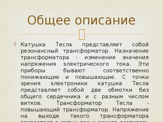Общее описание Катушка Тесла представляет собой резонансный трансформатор. Назначение трансформатора - изменение значения напряжения электрического тока. Эти приборы бывают соответственно понижающие и повышающие. С точки зрения электроники катушка Тесла представляет собой две обмотки без общего сердечника и с разным числом витков. Трансформатор Тесла - повышающий трансформатор. Напряжение на выходе такого трансформатора возрастает в сотни раз и может достигать значений порядка миллиона вольт. 