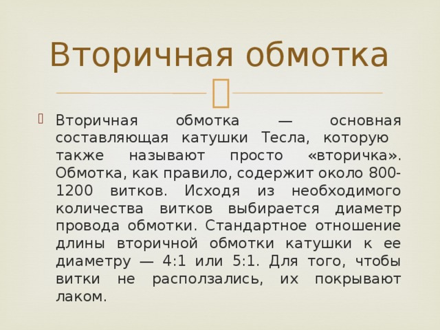 Вторичная обмотка Вторичная обмотка — основная составляющая катушки Тесла, которую также называют просто «вторичка». Обмотка, как правило, содержит около 800-1200 витков. Исходя из необходимого количества витков выбирается диаметр провода обмотки. Стандартное отношение длины вторичной обмотки катушки к ее диаметру — 4:1 или 5:1. Для того, чтобы витки не расползались, их покрывают лаком. 