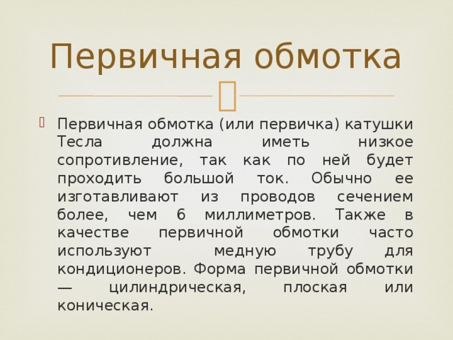 Первичная обмотка Первичная обмотка (или первичка) катушки Тесла должна иметь низкое сопротивление, так как по ней будет проходить большой ток. Обычно ее изготавливают из проводов сечением более, чем 6 миллиметров. Также в качестве первичной обмотки часто используют медную трубу для кондиционеров. Форма первичной обмотки — цилиндрическая, плоская или коническая. 