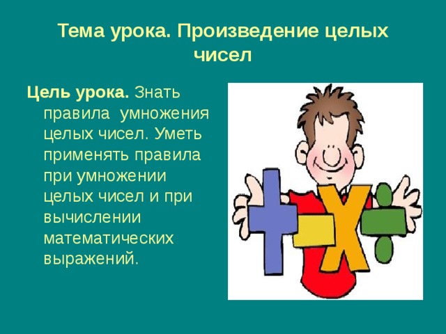 Тема урока. Произведение целых чисел Цель урока.  Знать правила умножения целых чисел. Уметь применять правила при умножении целых чисел и при вычислении математических выражений. 