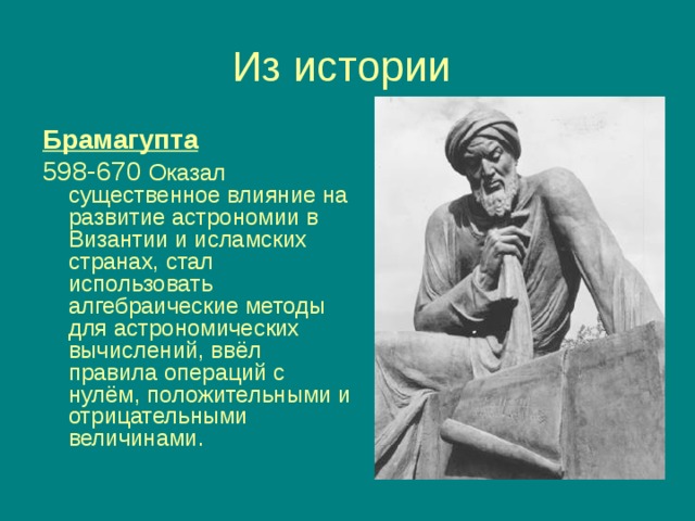 Брамагупта  598-670 Оказал существенное влияние на развитие астрономии в Византии и исламских странах, стал использовать алгебраические методы для астрономических вычислений, ввёл правила операций с нулём, положительными и отрицательными величинами.  
