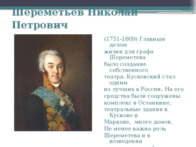 Шереметьев Николай Петрович  (1751-1809) Главным делом жизни для графа Шереметева было создание собственного театра. Кусковский стал одним из лучших в России. На его средства были сооружены комплекс в Останкине, театральные здания в Кускове и Маркове, много домов. Не менее важна роль Шереметева и в возведении храмов и церквей. 