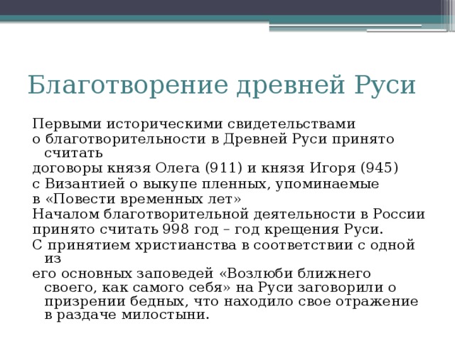 Благотворение древней Руси Первыми историческими свидетельствами о благотворительности в Древней Руси принято считать договоры князя Олега (911) и князя Игоря (945) с Византией о выкупе пленных, упоминаемые в «Повести временных лет» Началом благотворительной деятельности в России принято считать 998 год – год крещения Руси. С принятием христианства в соответствии с одной из его основных заповедей «Возлюби ближнего своего, как самого себя» на Руси заговорили о призрении бедных, что находило свое отражение в раздаче милостыни.  