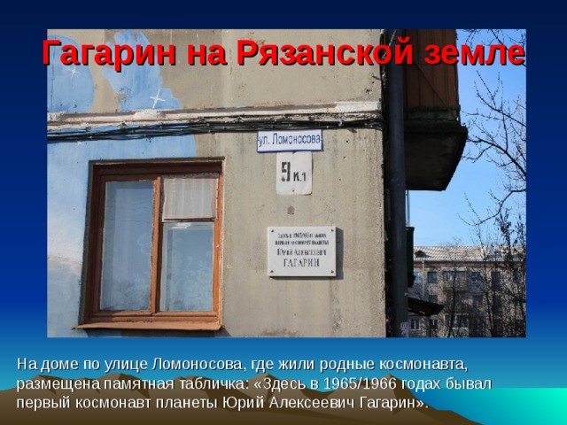 Гагарин на Рязанской земле На доме по улице Ломоносова, где жили родные космонавта, размещена памятная табличка: «Здесь в 1965/1966 годах бывал первый космонавт планеты Юрий Алексеевич Гагарин». 