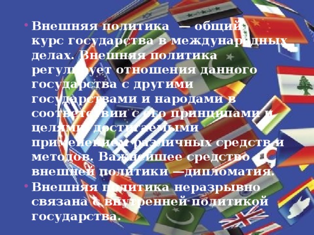 Внешняя политика  — общий курс государства в международных делах. Внешняя политика регулирует отношения данного государства с другими государствами и народами в соответствии с его принципами и целями, достигаемыми применением различных средств и методов. Важнейшее средство внешней политики —дипломатия. Внешняя политика неразрывно связана с внутренней политикой государства. 