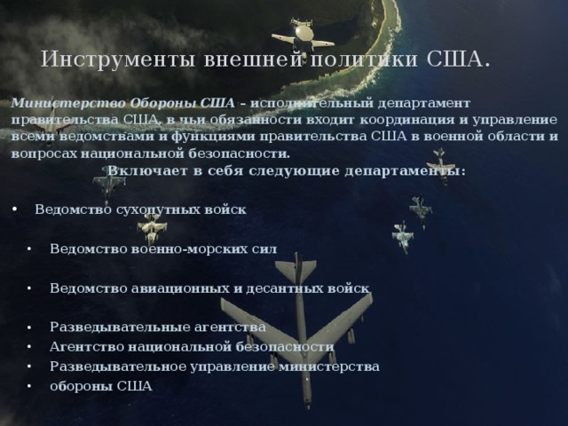Инструменты внешней политики США. Министерство Обороны США – исполнительный департамент правительства США, в чьи обязанности входит координация и управление всеми ведомствами и функциями правительства США в военной области и вопросах национальной безопасности. Включает в себя следующие департаменты:  Ведомство сухопутных войск  Ведомство военно-морских сил Ведомство военно-морских сил  Ведомство авиационных и десантных войск Ведомство авиационных и десантных войск  Разведывательные агентства  Агентство национальной безопасности  Разведывательное управление министерства  обороны США Разведывательные агентства  Агентство национальной безопасности  Разведывательное управление министерства  обороны США  