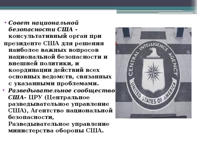 Совет национальной безопасности США - консультативный орган при президенте США для решения наиболее важных вопросов национальной безопасности и внешней политики, и координации действий всех основных ведомств, связанных с указанными проблемами. Разведывательное сообщество США- ЦРУ (Центральное разведывательное управление США), Агентство национальной безопасности, Разведывательное управление министерства обороны США. 