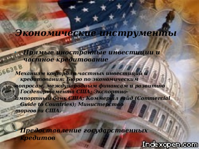 Экономические инструменты  Прямые иностранные инвестиции и частное кредитование Прямые иностранные инвестиции и частное кредитование  Механизм контроля частных инвестиций и кредитования: Бюро по экономическим вопросам, международным финансам и развитию Госдепартамента США; Экспортно- импортный банк США; Коммершл гайд (Commercial Guide to Countries); Министерство торговли США.  Предоставление государственных кредитов Предоставление государственных кредитов 