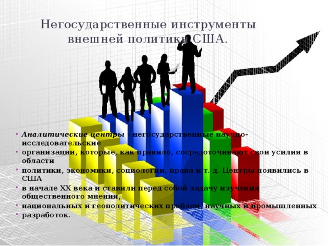 Негосударственные инструменты внешней политики США. Аналитические центры  - негосударственные научно-исследовательские организации, которые, как правило, сосредоточивают свои усилия в области политики, экономики, социологии, права и т. д. Центры появились в США в начале XX века и ставили перед собой задачу изучения общественного мнения, национальных и геополитических проблем, научных и промышленных разработок. 