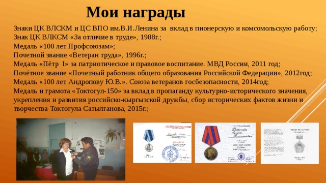 Мои награды Знаки ЦК ВЛСКМ и ЦС ВПО им.В.И.Ленина за вклад в пионерскую и комсомольскую работу; Знак ЦК ВЛКСМ «За отличие в труде», 1988г.; Медаль «100 лет Профсоюзам»; Почетной звание «Ветеран труда», 1996г.; Медаль «Пётр I» за патриотическое и правовое воспитание. МВД России, 2011 год; Почётное звание «Почетный работник общего образования Российской Федерации», 2012год; Медаль «100 лет Андропову Ю.В.». Союза ветеранов госбезопасности, 2014год; Медаль и грамота «Токтогул-150» за вклад в пропаганду культурно-исторического значения, укрепления и развития российско-кыргызской дружбы, сбор исторических фактов жизни и творчества Токтогула Сатылганова, 2015г.; 