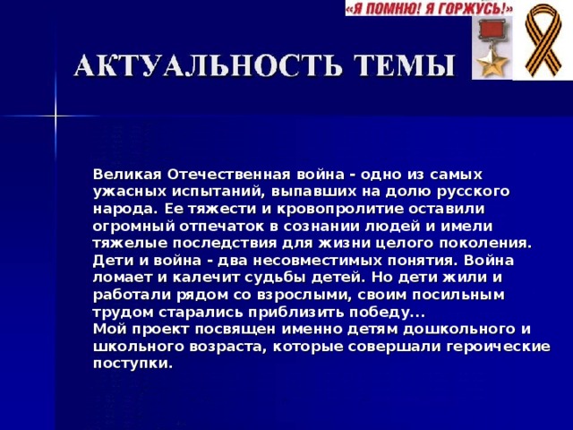 Великая Отечественная война - одно из самых ужасных испытаний, выпавших на долю русского народа. Ее тяжести и кровопролитие оставили огромный отпечаток в сознании людей и имели тяжелые последствия для жизни целого поколения. Дети и война - два несовместимых понятия. Война ломает и калечит судьбы детей. Но дети жили и работали рядом со взрослыми, своим посильным трудом старались приблизить победу... Мой проект посвящен именно детям дошкольного и школьного возраста, которые совершали героические поступки. 
